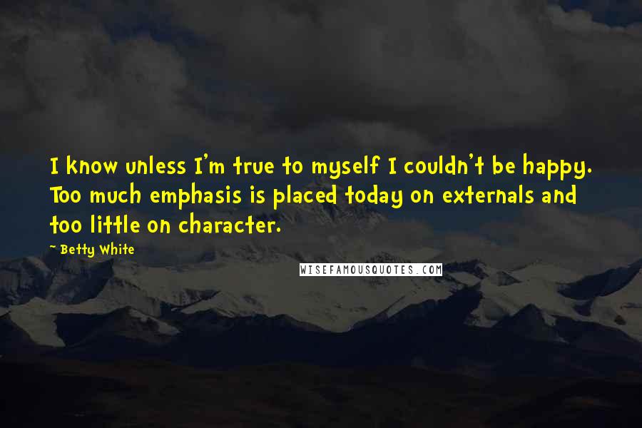 Betty White Quotes: I know unless I'm true to myself I couldn't be happy. Too much emphasis is placed today on externals and too little on character.