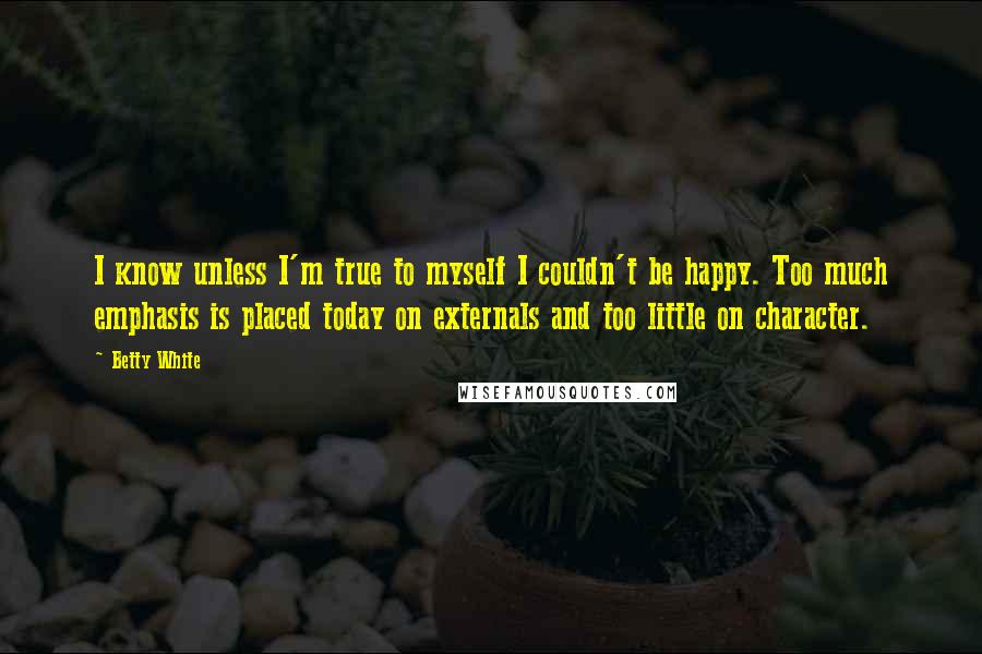 Betty White Quotes: I know unless I'm true to myself I couldn't be happy. Too much emphasis is placed today on externals and too little on character.