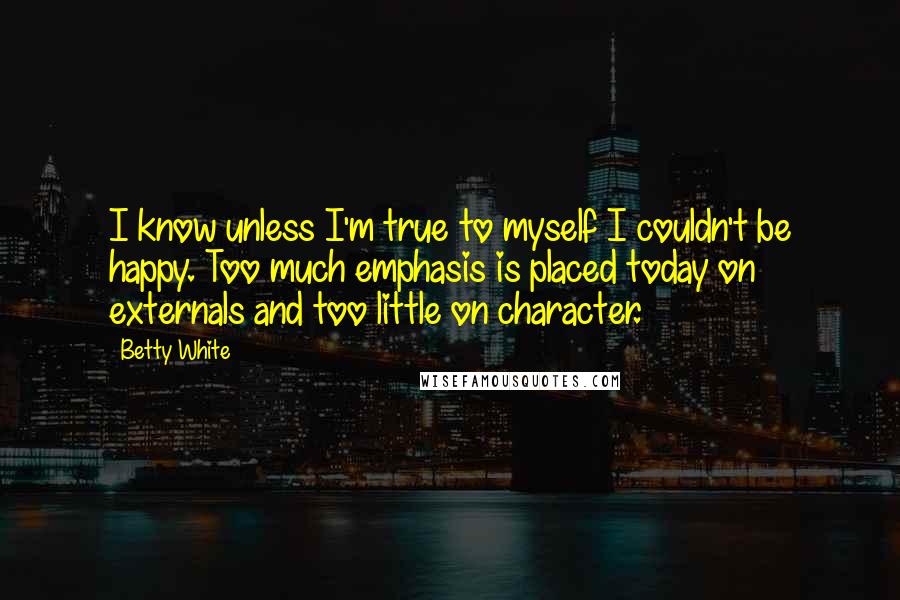 Betty White Quotes: I know unless I'm true to myself I couldn't be happy. Too much emphasis is placed today on externals and too little on character.