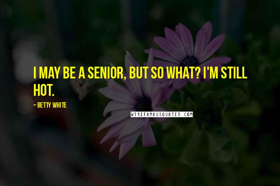 Betty White Quotes: I may be a senior, but so what? I'm still hot.
