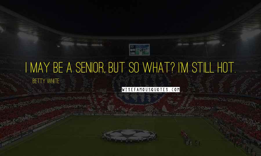 Betty White Quotes: I may be a senior, but so what? I'm still hot.