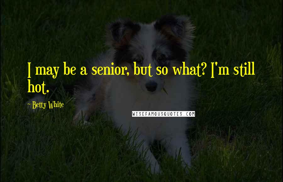Betty White Quotes: I may be a senior, but so what? I'm still hot.