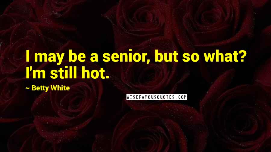 Betty White Quotes: I may be a senior, but so what? I'm still hot.