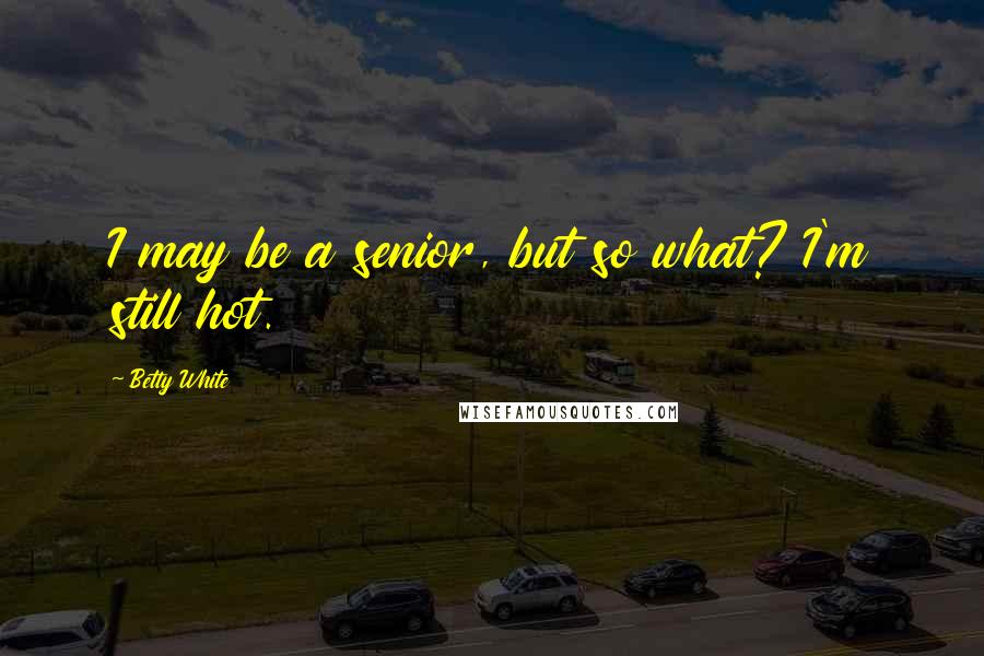 Betty White Quotes: I may be a senior, but so what? I'm still hot.