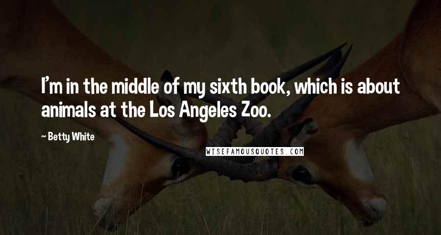 Betty White Quotes: I'm in the middle of my sixth book, which is about animals at the Los Angeles Zoo.