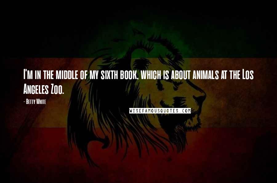 Betty White Quotes: I'm in the middle of my sixth book, which is about animals at the Los Angeles Zoo.