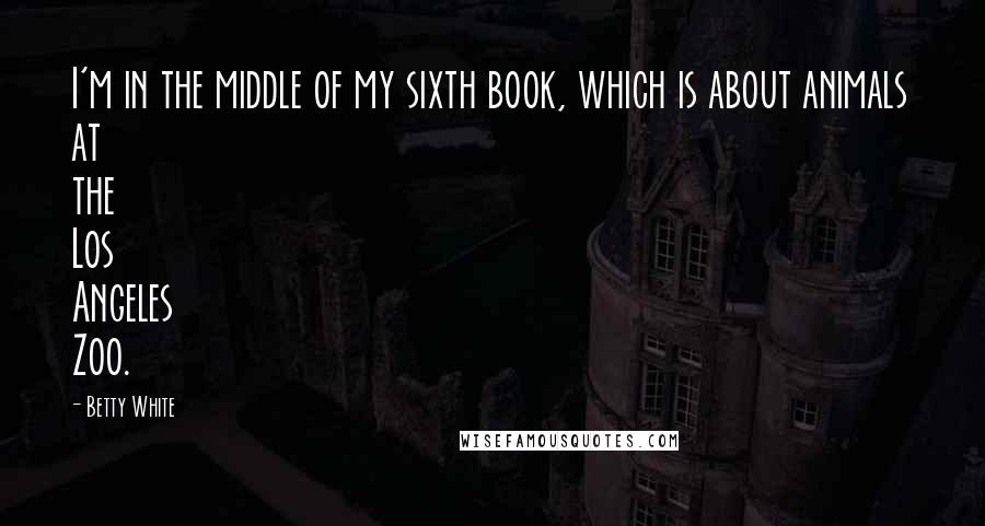 Betty White Quotes: I'm in the middle of my sixth book, which is about animals at the Los Angeles Zoo.