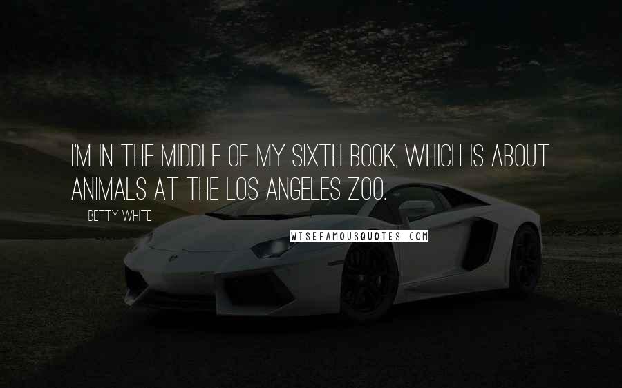 Betty White Quotes: I'm in the middle of my sixth book, which is about animals at the Los Angeles Zoo.