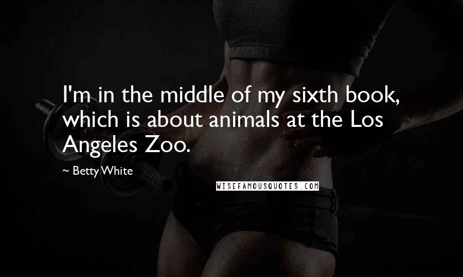 Betty White Quotes: I'm in the middle of my sixth book, which is about animals at the Los Angeles Zoo.