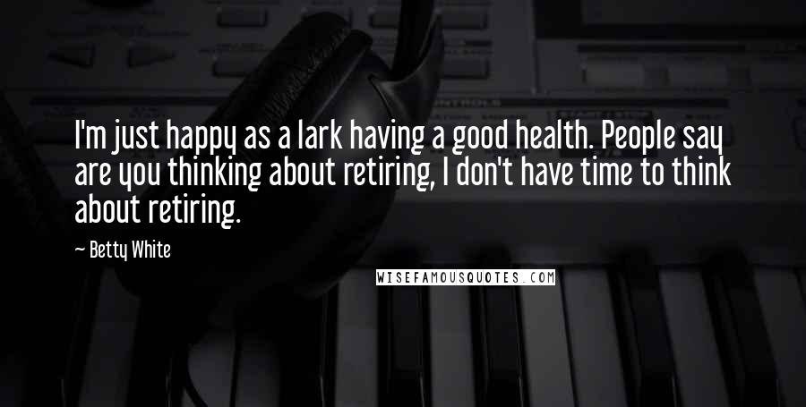 Betty White Quotes: I'm just happy as a lark having a good health. People say are you thinking about retiring, I don't have time to think about retiring.
