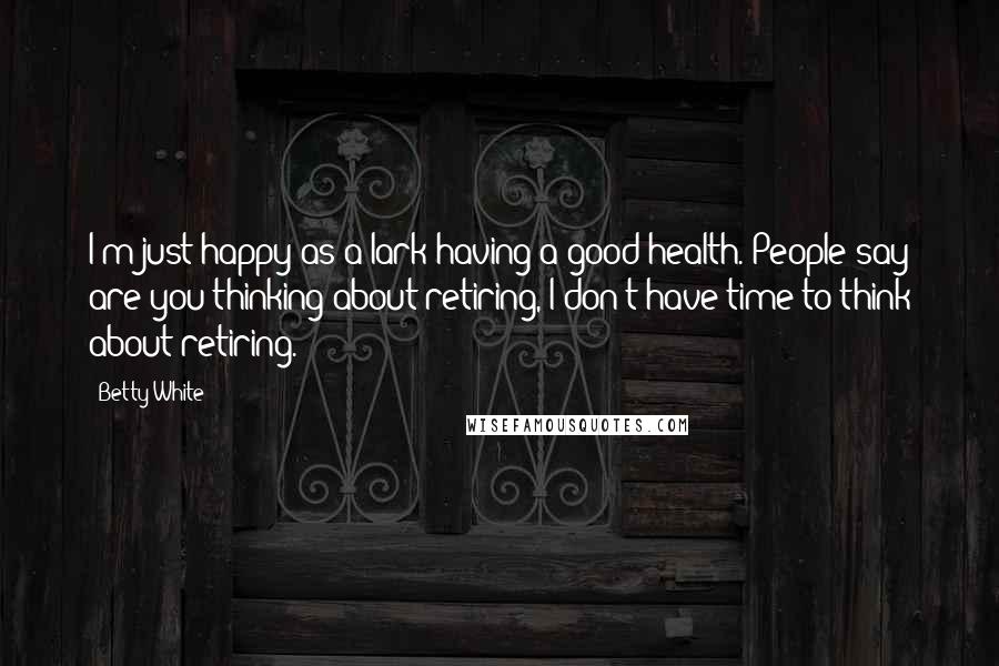 Betty White Quotes: I'm just happy as a lark having a good health. People say are you thinking about retiring, I don't have time to think about retiring.