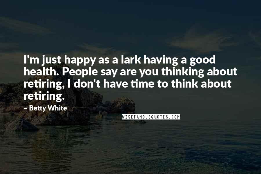Betty White Quotes: I'm just happy as a lark having a good health. People say are you thinking about retiring, I don't have time to think about retiring.