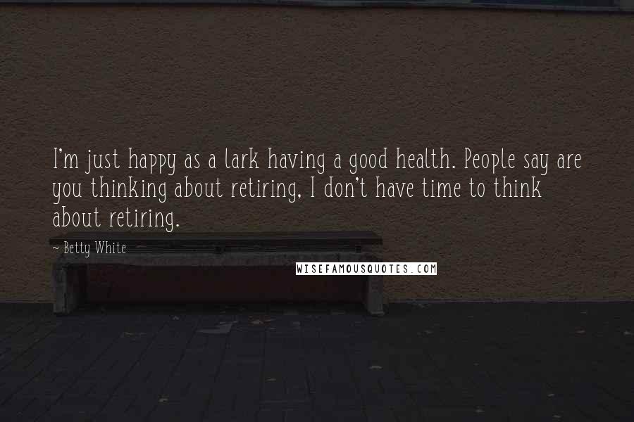 Betty White Quotes: I'm just happy as a lark having a good health. People say are you thinking about retiring, I don't have time to think about retiring.