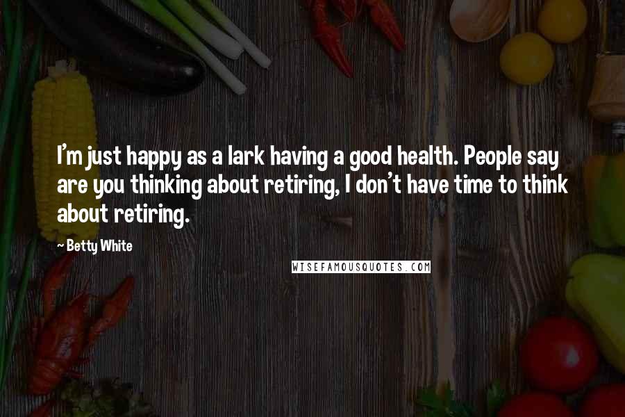 Betty White Quotes: I'm just happy as a lark having a good health. People say are you thinking about retiring, I don't have time to think about retiring.