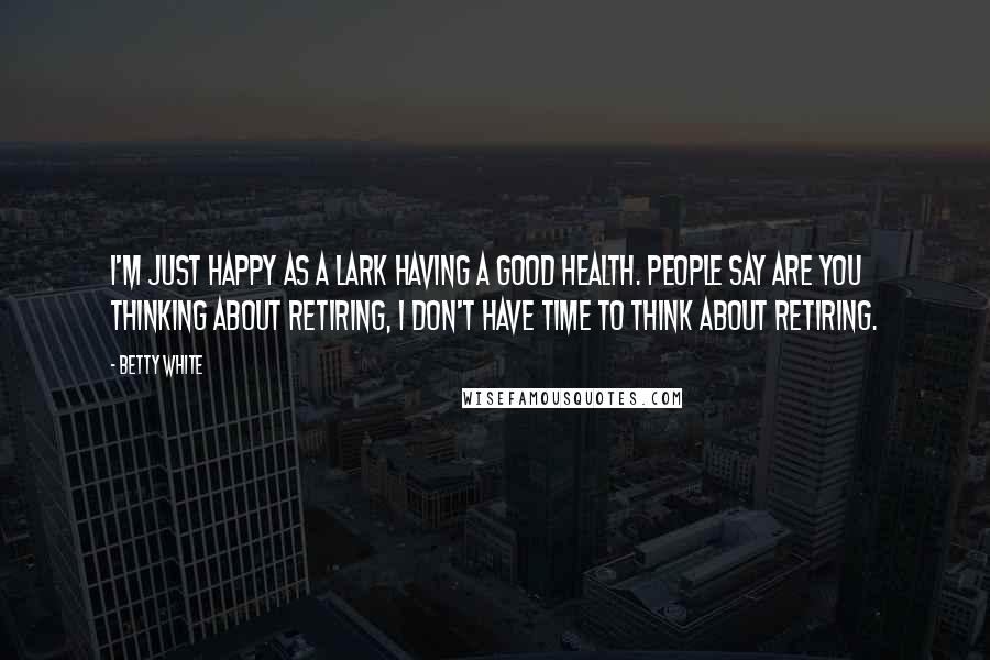 Betty White Quotes: I'm just happy as a lark having a good health. People say are you thinking about retiring, I don't have time to think about retiring.