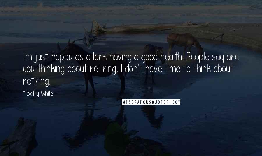 Betty White Quotes: I'm just happy as a lark having a good health. People say are you thinking about retiring, I don't have time to think about retiring.
