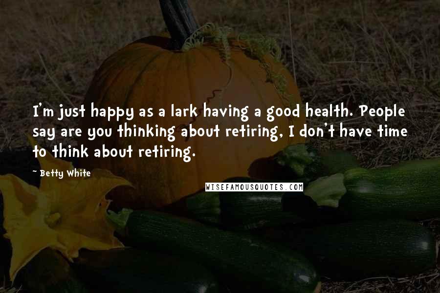 Betty White Quotes: I'm just happy as a lark having a good health. People say are you thinking about retiring, I don't have time to think about retiring.
