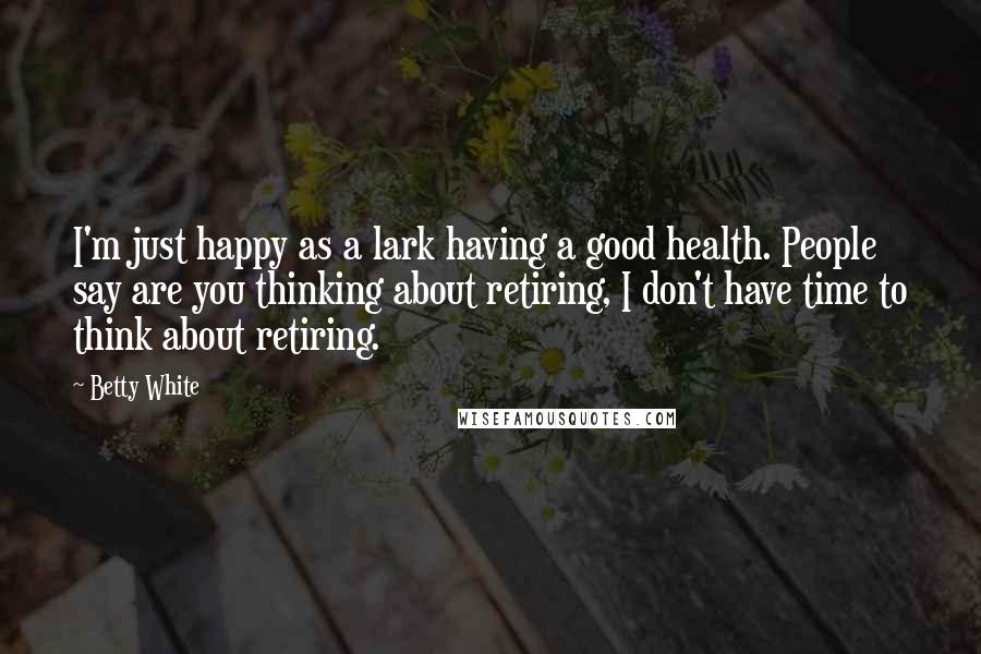 Betty White Quotes: I'm just happy as a lark having a good health. People say are you thinking about retiring, I don't have time to think about retiring.