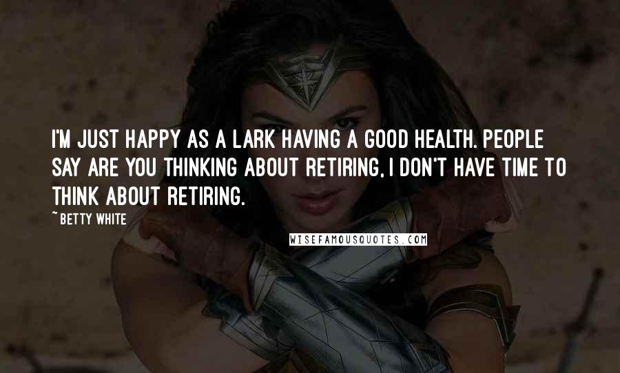 Betty White Quotes: I'm just happy as a lark having a good health. People say are you thinking about retiring, I don't have time to think about retiring.