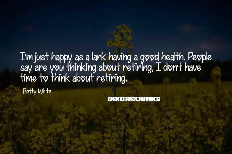 Betty White Quotes: I'm just happy as a lark having a good health. People say are you thinking about retiring, I don't have time to think about retiring.