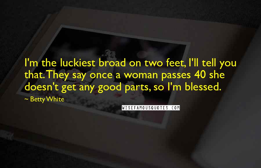 Betty White Quotes: I'm the luckiest broad on two feet, I'll tell you that. They say once a woman passes 40 she doesn't get any good parts, so I'm blessed.