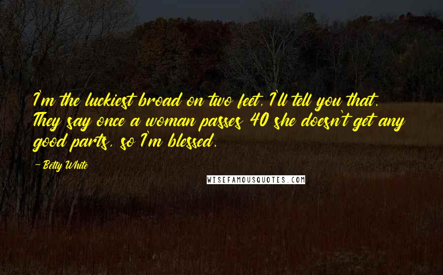 Betty White Quotes: I'm the luckiest broad on two feet, I'll tell you that. They say once a woman passes 40 she doesn't get any good parts, so I'm blessed.