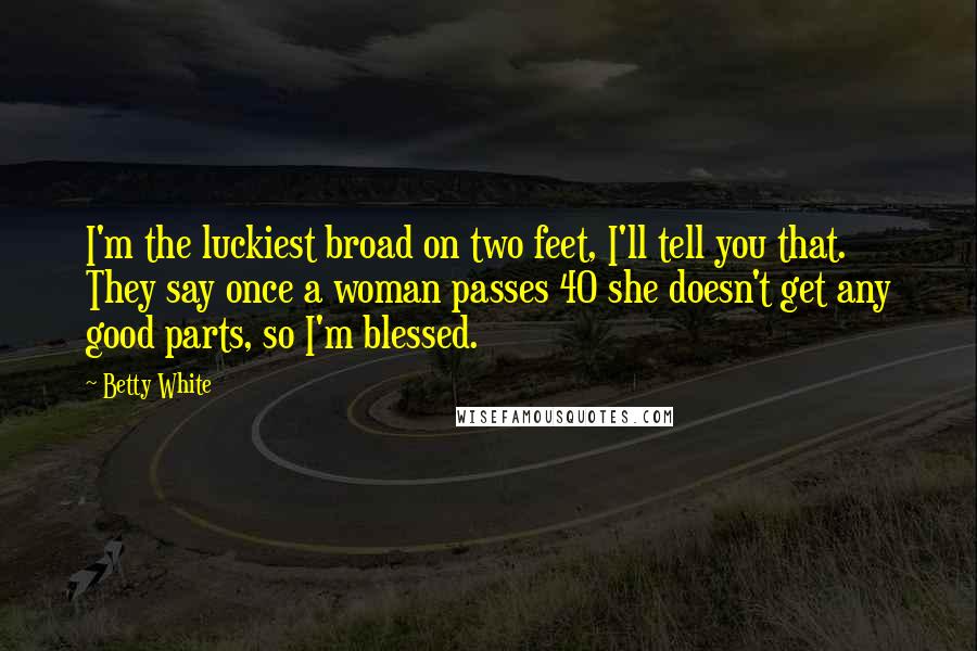 Betty White Quotes: I'm the luckiest broad on two feet, I'll tell you that. They say once a woman passes 40 she doesn't get any good parts, so I'm blessed.