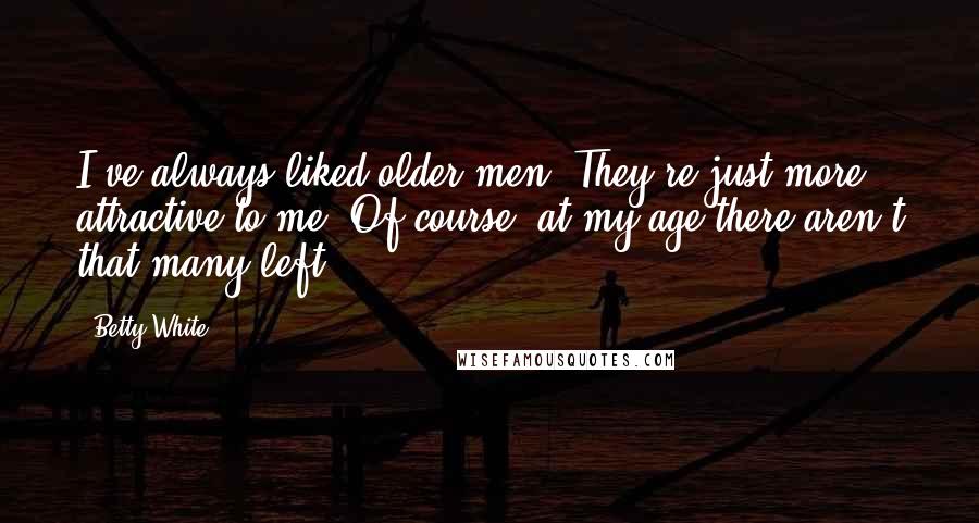 Betty White Quotes: I've always liked older men. They're just more attractive to me. Of course, at my age there aren't that many left!