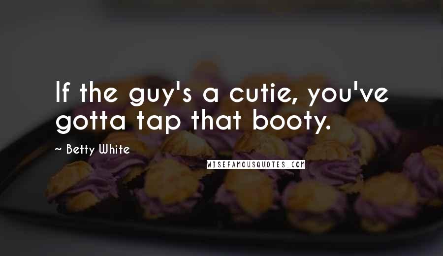 Betty White Quotes: If the guy's a cutie, you've gotta tap that booty.