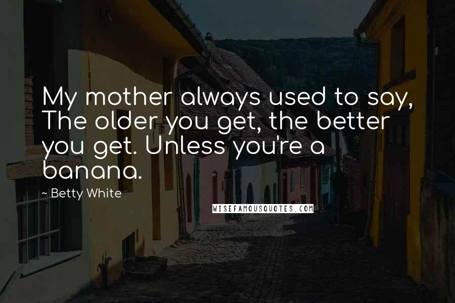 Betty White Quotes: My mother always used to say, The older you get, the better you get. Unless you're a banana.