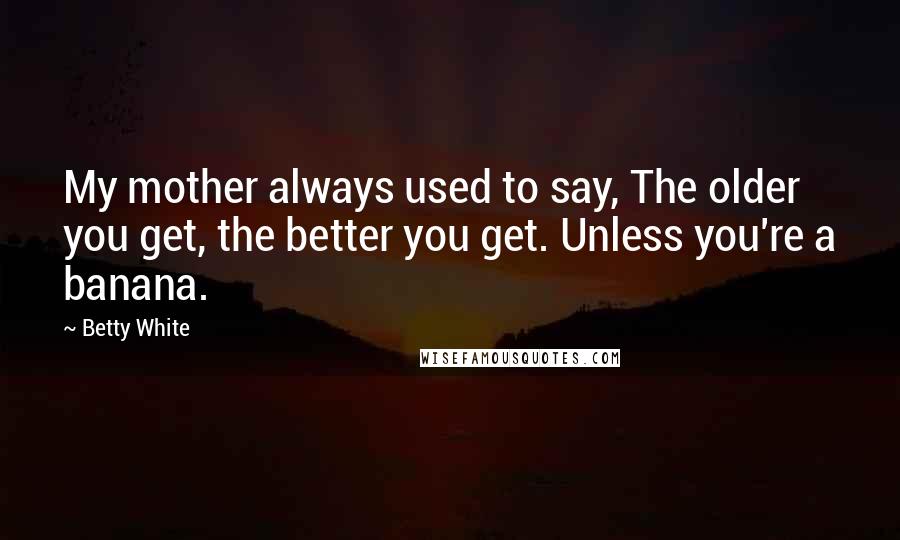 Betty White Quotes: My mother always used to say, The older you get, the better you get. Unless you're a banana.