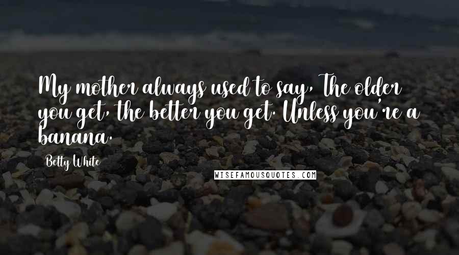 Betty White Quotes: My mother always used to say, The older you get, the better you get. Unless you're a banana.