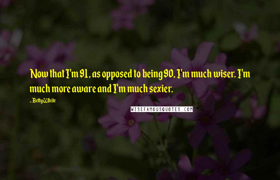 Betty White Quotes: Now that I'm 91, as opposed to being 90, I'm much wiser. I'm much more aware and I'm much sexier.