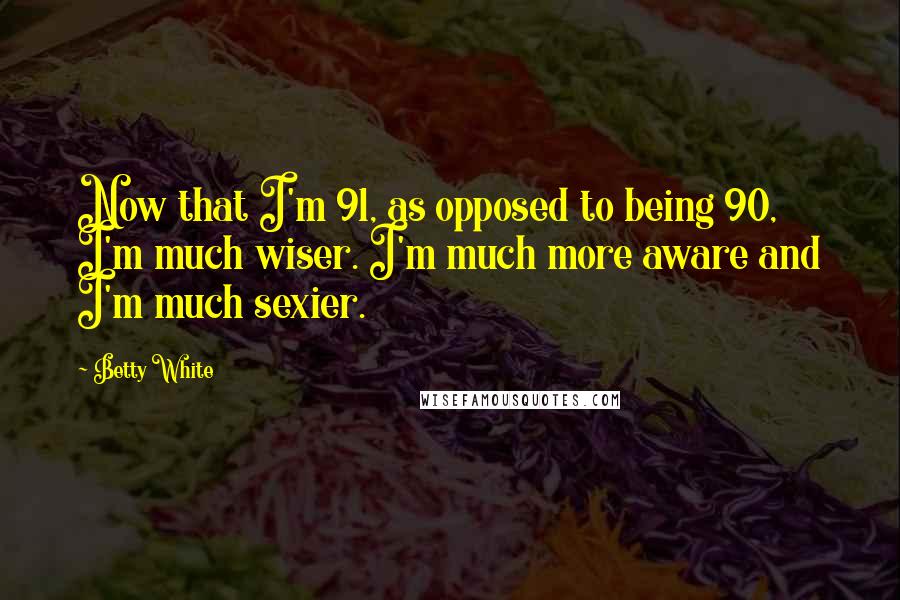 Betty White Quotes: Now that I'm 91, as opposed to being 90, I'm much wiser. I'm much more aware and I'm much sexier.