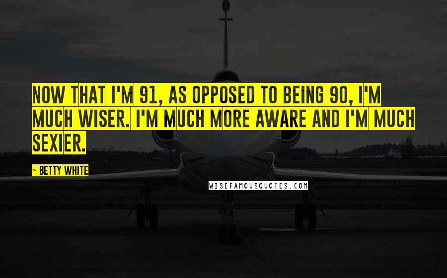 Betty White Quotes: Now that I'm 91, as opposed to being 90, I'm much wiser. I'm much more aware and I'm much sexier.