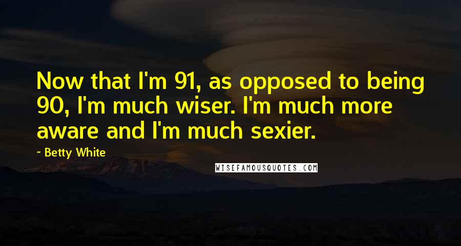 Betty White Quotes: Now that I'm 91, as opposed to being 90, I'm much wiser. I'm much more aware and I'm much sexier.