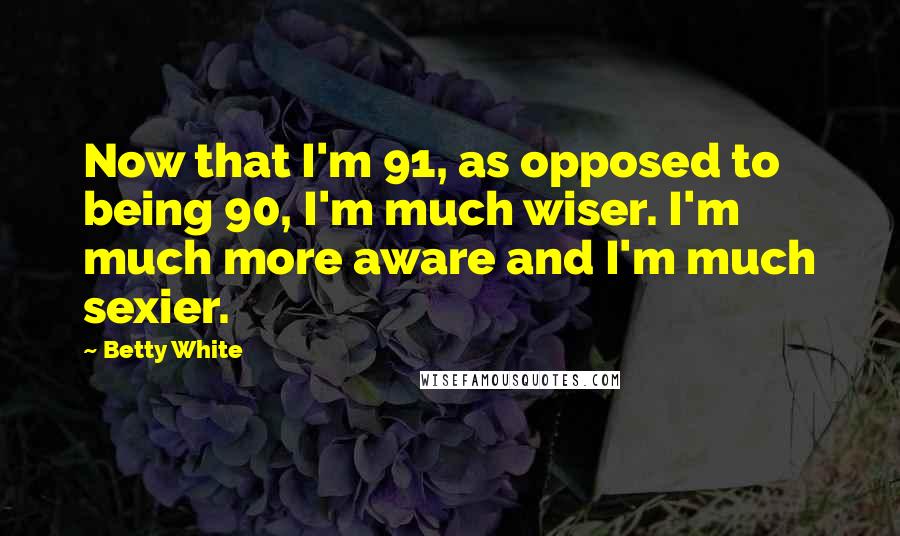 Betty White Quotes: Now that I'm 91, as opposed to being 90, I'm much wiser. I'm much more aware and I'm much sexier.