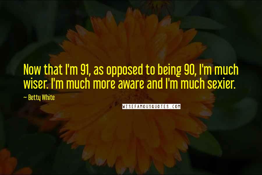 Betty White Quotes: Now that I'm 91, as opposed to being 90, I'm much wiser. I'm much more aware and I'm much sexier.