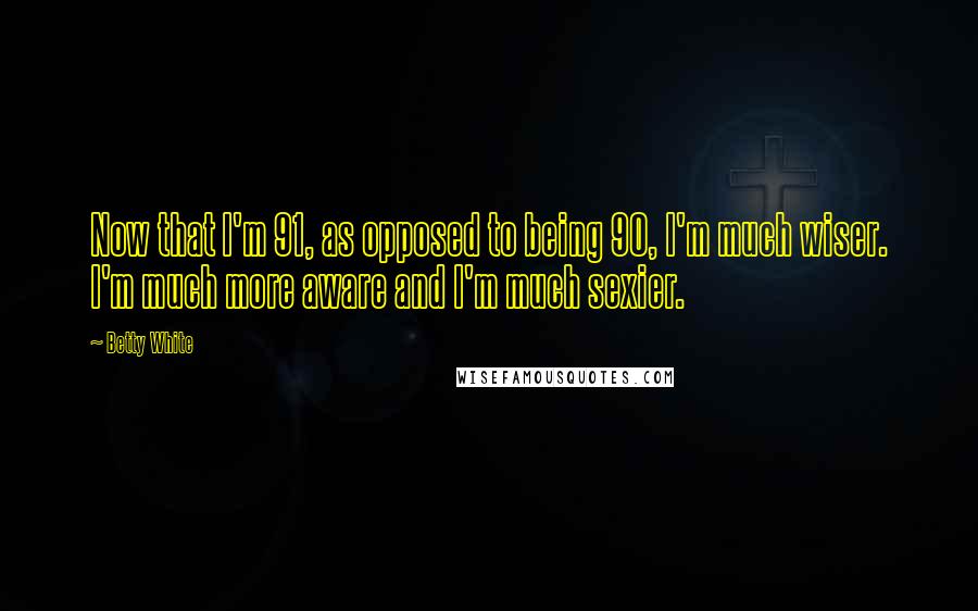 Betty White Quotes: Now that I'm 91, as opposed to being 90, I'm much wiser. I'm much more aware and I'm much sexier.