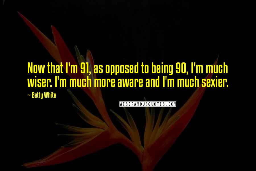 Betty White Quotes: Now that I'm 91, as opposed to being 90, I'm much wiser. I'm much more aware and I'm much sexier.
