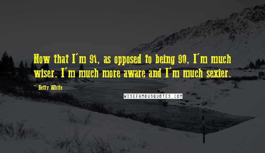 Betty White Quotes: Now that I'm 91, as opposed to being 90, I'm much wiser. I'm much more aware and I'm much sexier.