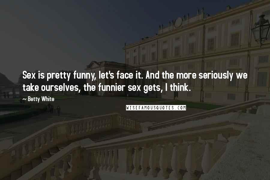 Betty White Quotes: Sex is pretty funny, let's face it. And the more seriously we take ourselves, the funnier sex gets, I think.