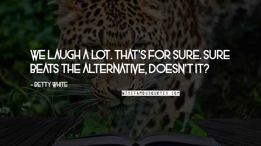 Betty White Quotes: We laugh a lot. That's for sure. Sure beats the alternative, doesn't it?