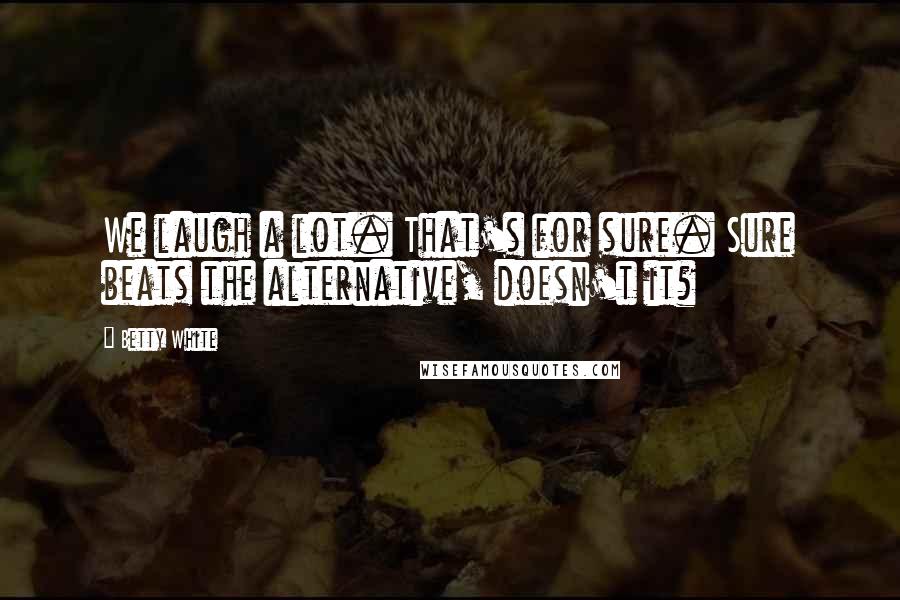 Betty White Quotes: We laugh a lot. That's for sure. Sure beats the alternative, doesn't it?