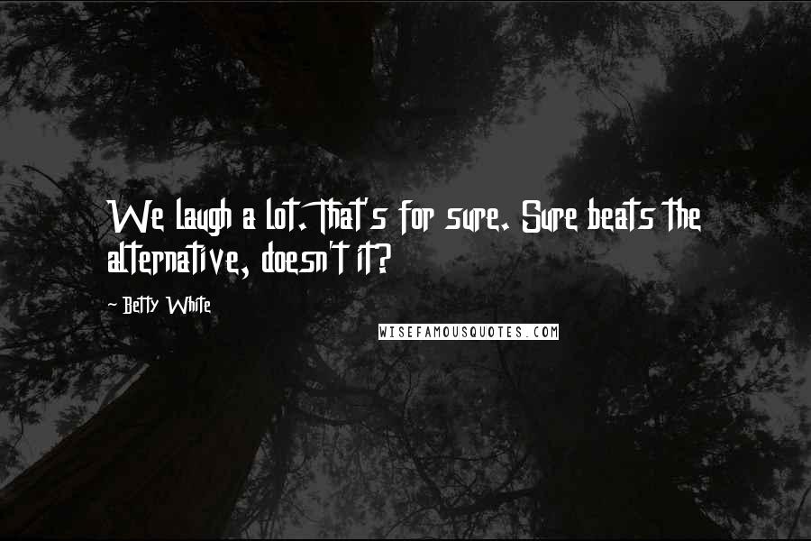 Betty White Quotes: We laugh a lot. That's for sure. Sure beats the alternative, doesn't it?