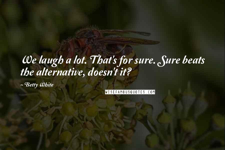 Betty White Quotes: We laugh a lot. That's for sure. Sure beats the alternative, doesn't it?