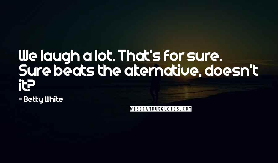 Betty White Quotes: We laugh a lot. That's for sure. Sure beats the alternative, doesn't it?