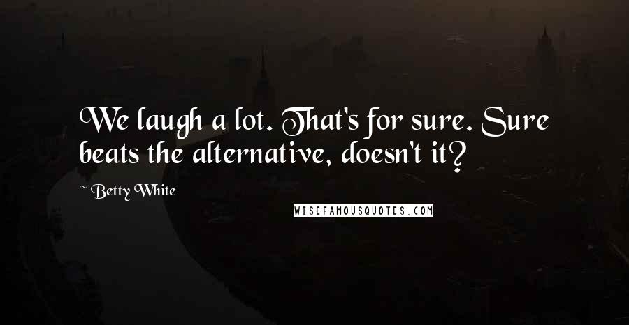 Betty White Quotes: We laugh a lot. That's for sure. Sure beats the alternative, doesn't it?