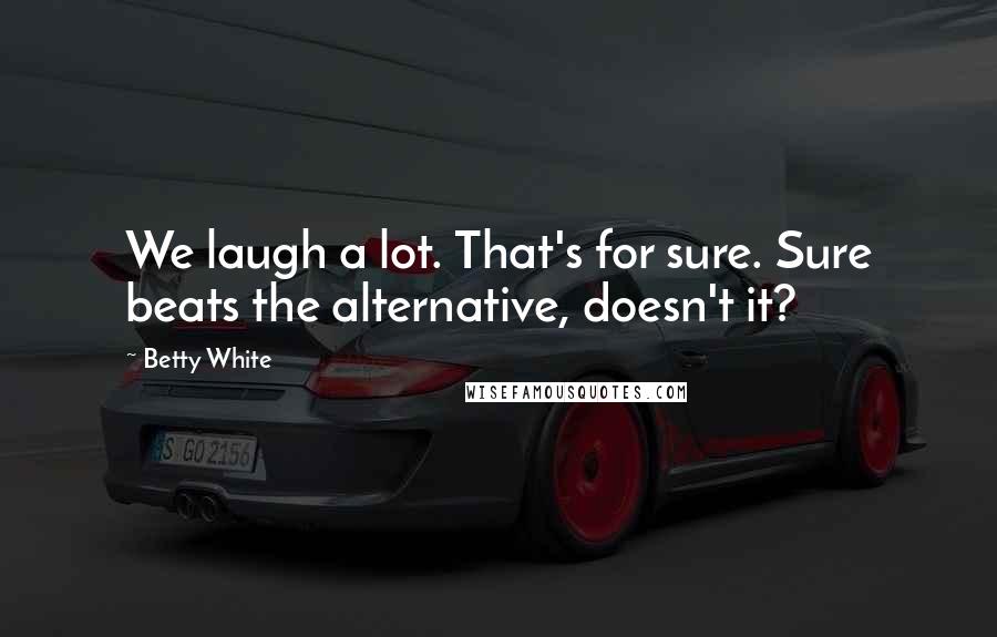Betty White Quotes: We laugh a lot. That's for sure. Sure beats the alternative, doesn't it?