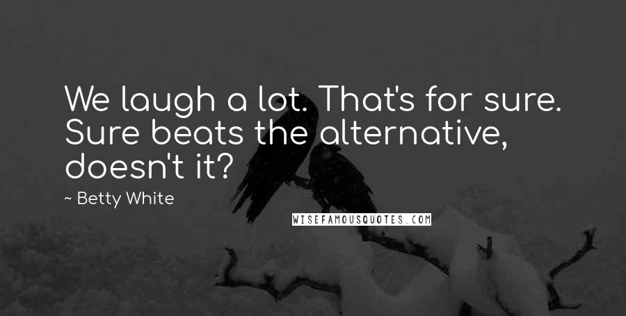 Betty White Quotes: We laugh a lot. That's for sure. Sure beats the alternative, doesn't it?